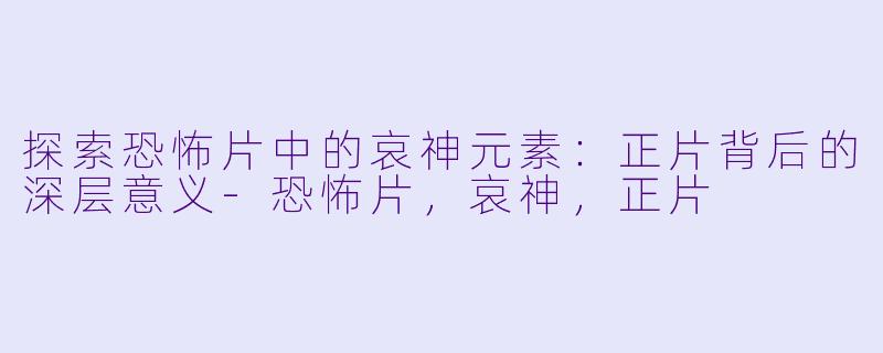 探索恐怖片中的哀神元素：正片背后的深层意义-恐怖片，哀神，正片