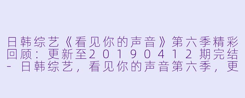 日韩综艺《看见你的声音》第六季精彩回顾:更新至20190412期完结
