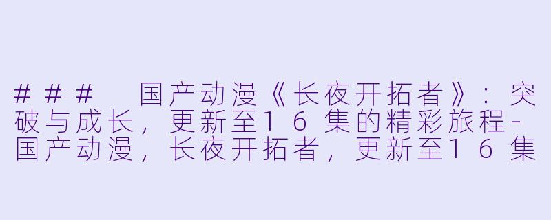 ### 国产动漫《长夜开拓者》：突破与成长，更新至16集的精彩旅程-国产动漫，长夜开拓者，更新至16集