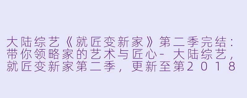 大陆综艺《就匠变新家》第二季完结：带你领略家的艺术与匠心-大陆综艺，就匠变新家第二季，更新至第20180822期完结