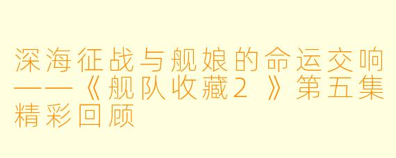 深海征战与舰娘的命运交响——《舰队收藏2》第五集精彩回顾