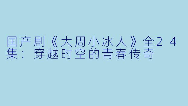 国产剧《大周小冰人》全24集：穿越时空的青春传奇