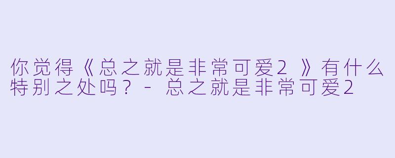 你觉得《总之就是非常可爱2》有什么特别之处吗？