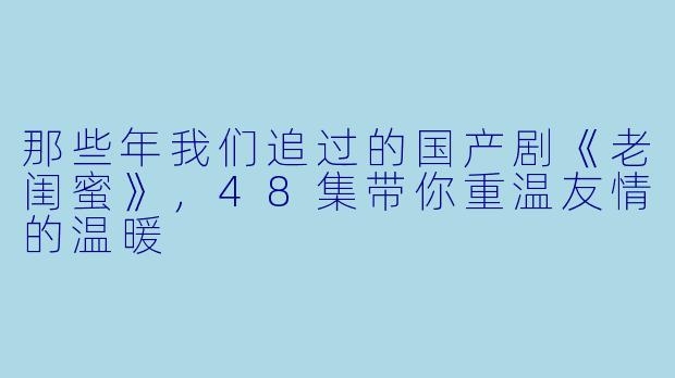 那些年我们追过的国产剧《老闺蜜》，48集带你重温友情的温暖