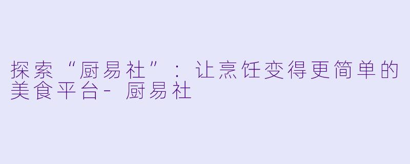 探索“厨易社”：让烹饪变得更简单的美食平台-厨易社