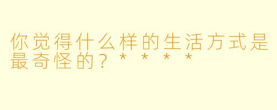 你觉得什么样的生活方式是最奇怪的？****