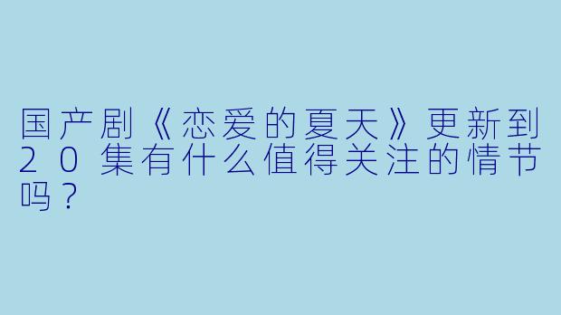 国产剧《恋爱的夏天》更新到20集有什么值得关注的情节吗?
