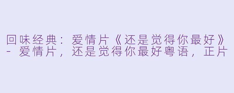 回味经典：爱情片《还是觉得你最好》-爱情片，还是觉得你最好粤语，正片