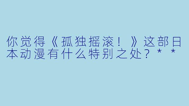 你觉得《孤独摇滚!》这部日本动漫有什么特别之处?**