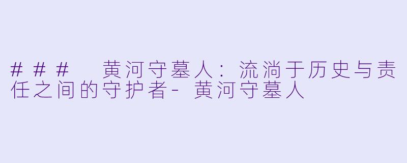 ### 黄河守墓人：流淌于历史与责任之间的守护者-黄河守墓人