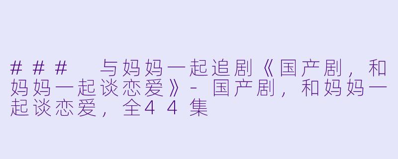 ### 与妈妈一起追剧《国产剧，和妈妈一起谈恋爱》-国产剧，和妈妈一起谈恋爱，全44集