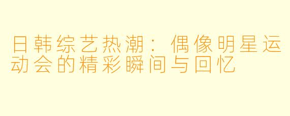 日韩综艺热潮：偶像明星运动会的精彩瞬间与回忆