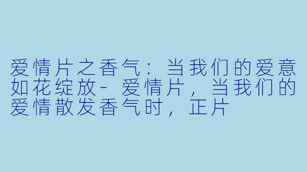 爱情片之香气：当我们的爱意如花绽放-爱情片，当我们的爱情散发香气时，正片