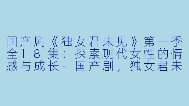 国产剧《独女君未见》第一季全18集：探索现代女性的情感与成长-国产剧，独女君未见第一季，全18集