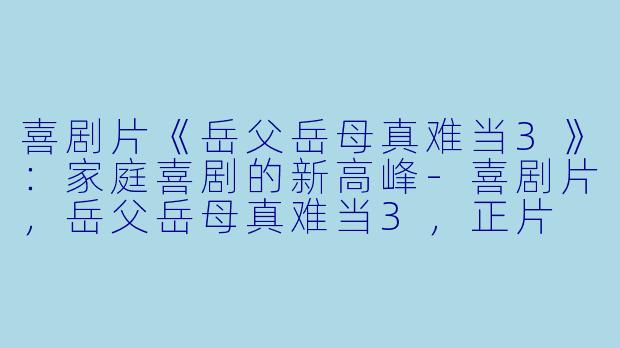 喜剧片《岳父岳母真难当3》：家庭喜剧的新高峰-喜剧片，岳父岳母真难当3，正片