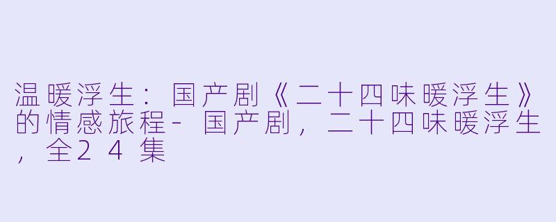 温暖浮生：国产剧《二十四味暖浮生》的情感旅程-国产剧，二十四味暖浮生，全24集