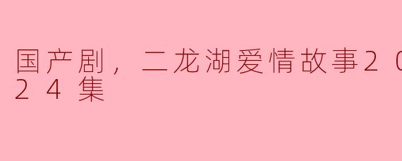 国产剧，二龙湖爱情故事2020，全24集