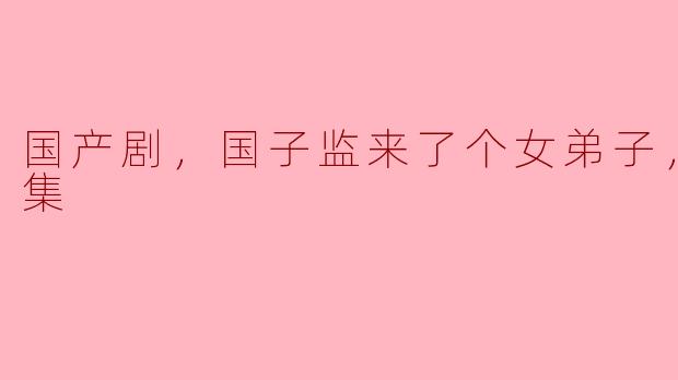 ### 国产剧《国子监来了个女弟子》全30集深度解析