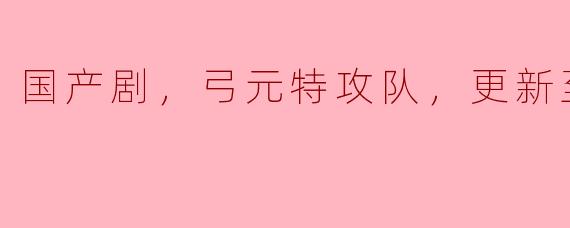 国产剧《弓元特攻队》目前更新到第20集，有哪些主要角色和情节亮点？
