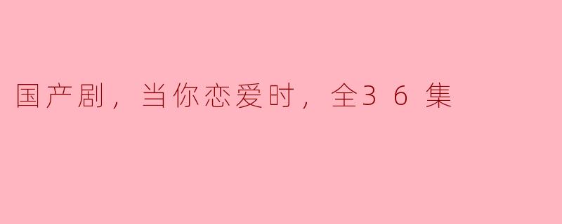 ### 国产剧《当你恋爱时》：36集甜蜜与现实交织的爱情旅程