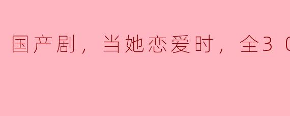 国产剧，当她恋爱时，全30集