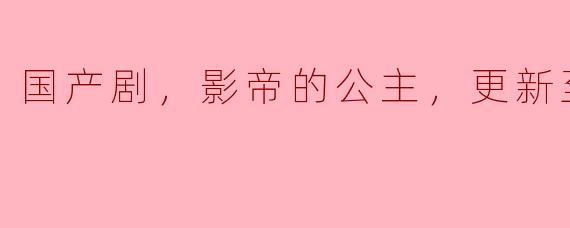 国产剧《影帝的公主》目前更新到第30集，有哪些精彩的剧情和角色发展？