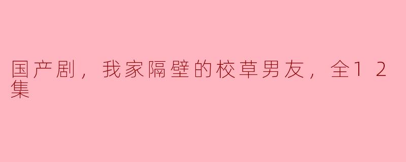 国产剧，我家隔壁的校草男友，全12集