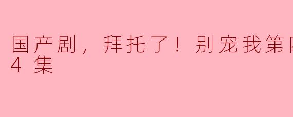 ### 国产剧，拜托了！《别宠我》第四季，值得期待的24集盛宴