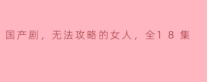 国产剧，无法攻略的女人，全18集