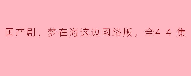 国产剧《梦在海这边》的网络版总共有多少集，剧情主要围绕什么主题？