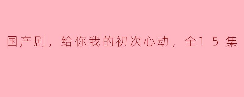 国产剧，给你我的初次心动，全15集