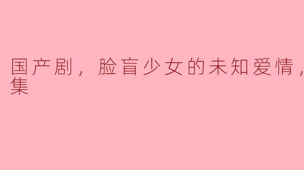 《脸盲少女的未知爱情：国产剧全15集深度解析》