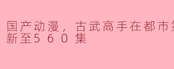 国产动漫，古武高手在都市第二季，更新至560集