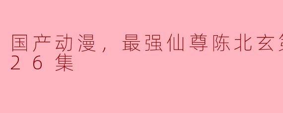 国产动漫《最强仙尊陈北玄》第二季全26集有哪些精彩看点？