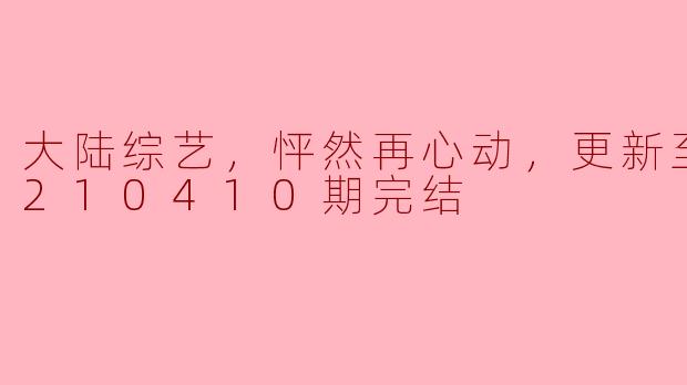 大陆综艺《怦然再心动》更新至第20210410期完结，这档节目有什么特别之处吗？****
