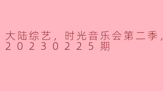 大陆综艺，时光音乐会第二季，更新至20230225期