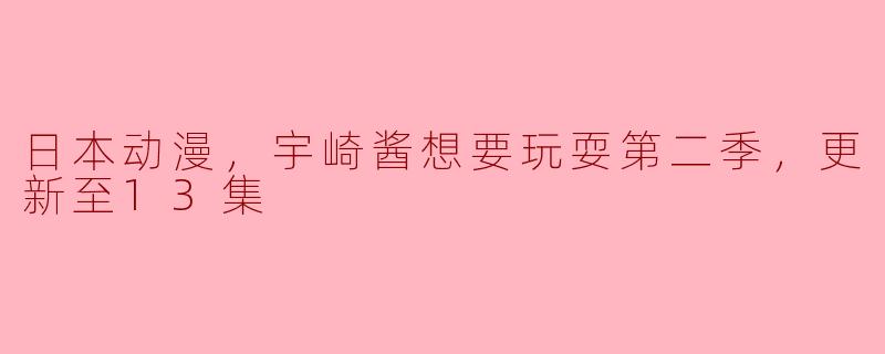 日本动漫，宇崎酱想要玩耍第二季，更新至13集