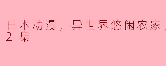** 日本动漫《异世界悠闲农家》到目前为止更新了多少集？内容大致讲述了什么？**