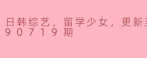 ### 日韩综艺中的留学少女：青春的追梦旅程（更新至20190719期）