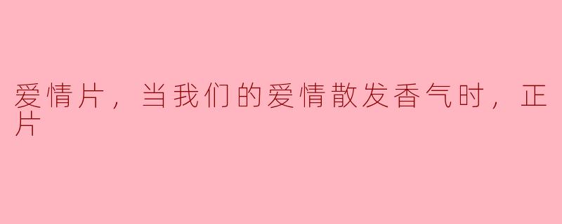 爱情片，当我们的爱情散发香气时，正片