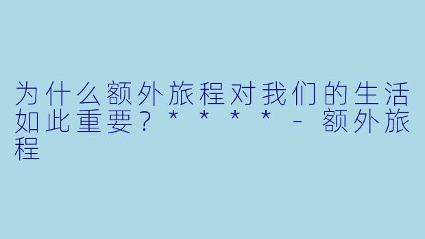 为什么额外旅程对我们的生活如此重要？****