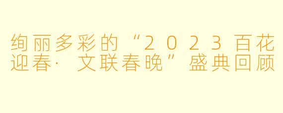 绚丽多彩的“2023百花迎春·文联春晚”盛典回顾