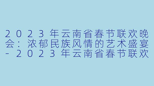 2023年云南省春节联欢晚会：浓郁民族风情的艺术盛宴