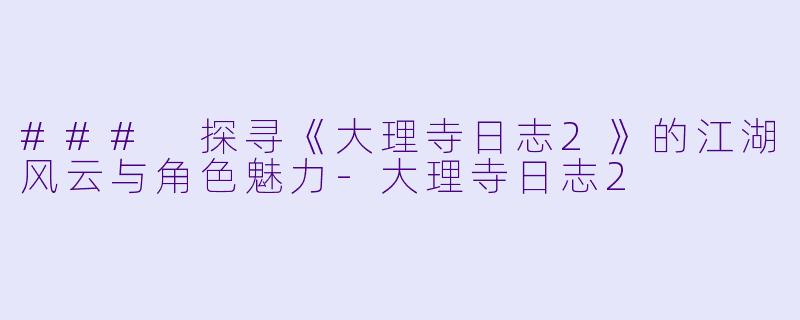### 探寻《大理寺日志2》的江湖风云与角色魅力-大理寺日志2