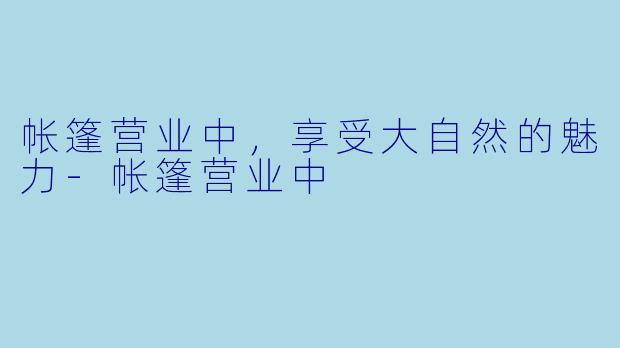 帐篷营业中，享受大自然的魅力-帐篷营业中