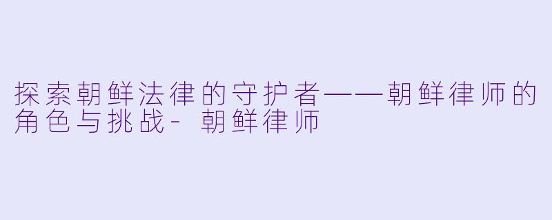 探索朝鲜法律的守护者——朝鲜律师的角色与挑战-朝鲜律师
