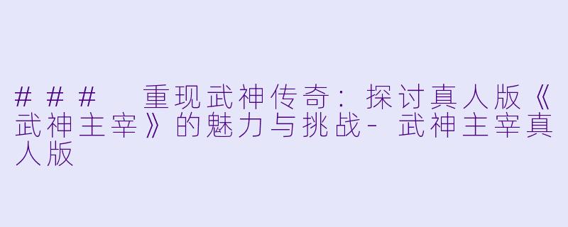 ### 重现武神传奇：探讨真人版《武神主宰》的魅力与挑战-武神主宰真人版