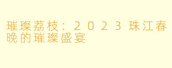 璀璨荔枝：2023珠江春晚的璀璨盛宴