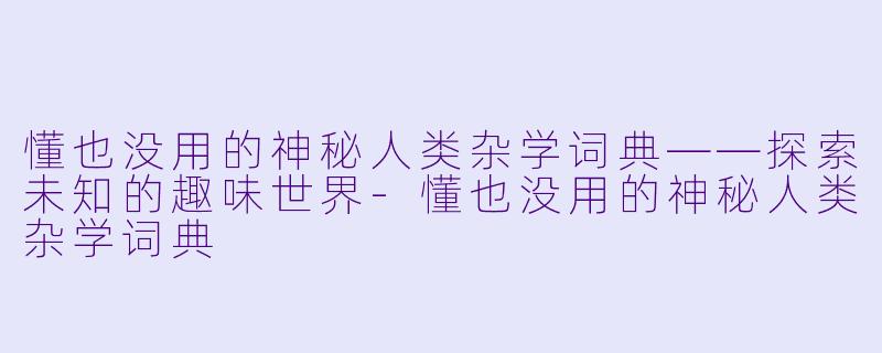 懂也没用的神秘人类杂学词典——探索未知的趣味世界-懂也没用的神秘人类杂学词典