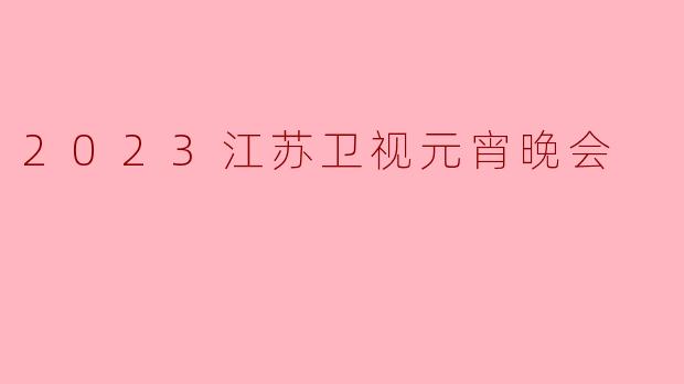 2023江苏卫视元宵晚会：欢聚一堂，共庆团圆